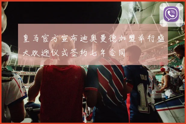 皇马官方宣布迪奥曼德加盟举行盛大欢迎仪式签约七年合同