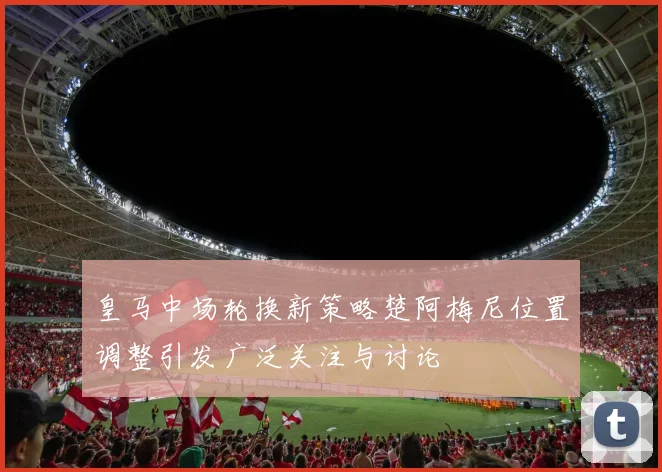 皇马中场轮换新策略楚阿梅尼位置调整引发广泛关注与讨论